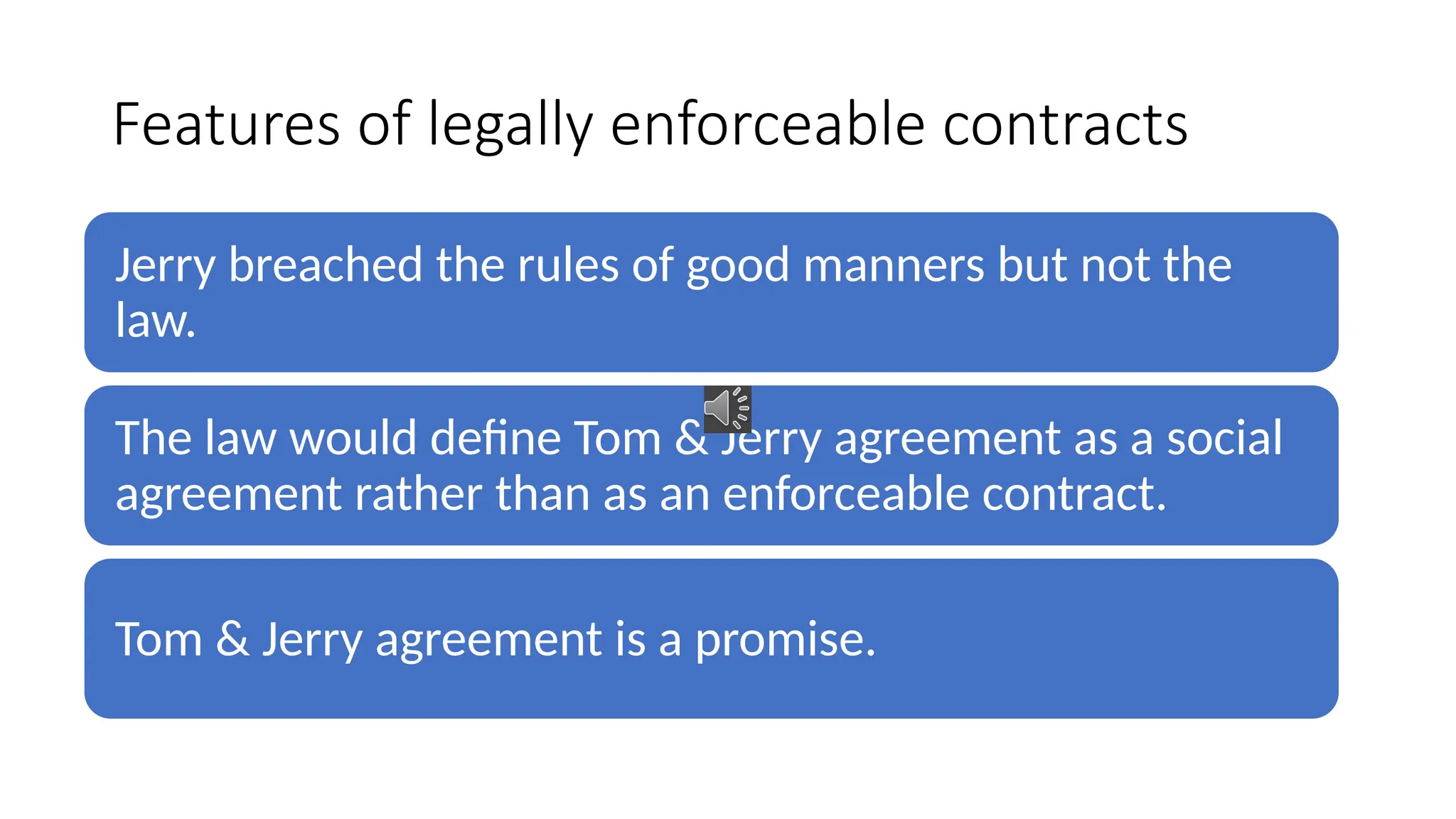 Features of legally enforceable contracts
Jerry breached the rules of good manners but not the
law.
The law would define Tom & Jerry agreement as a social
agreement rather than as an enforceable contract.
Tom & Jerry agreement is a promise.
 