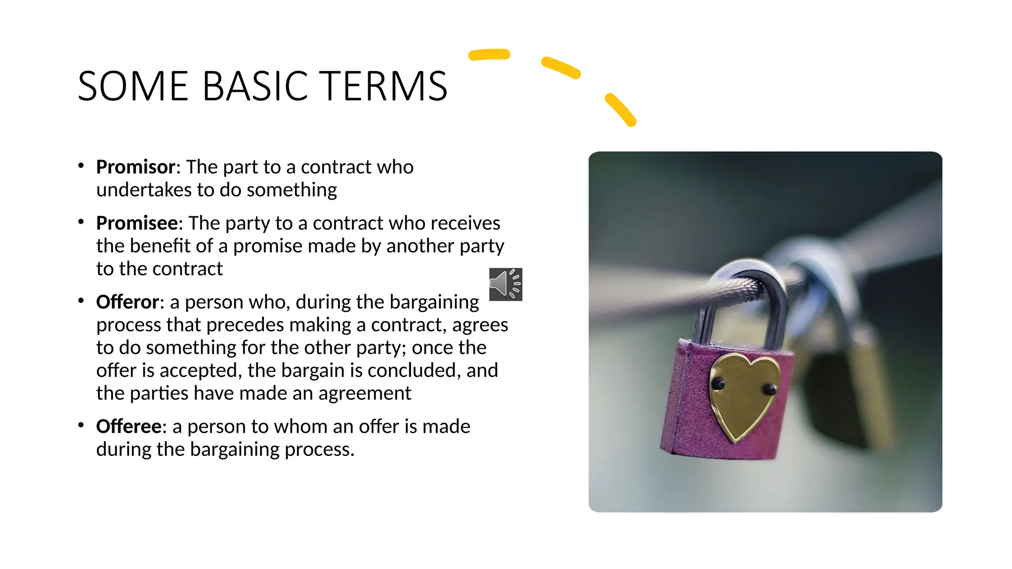 SOME BASIC TERMS
• Promisor: The part to a contract who
undertakes to do something
• Promisee: The party to a contract who receives
the benefit of a promise made by another party
to the contract
• Offeror: a person who, during the bargaining
process that precedes making a contract, agrees
to do something for the other party; once the
offer is accepted, the bargain is concluded, and
the parties have made an agreement
• Offeree: a person to whom an offer is made
during the bargaining process.
 
