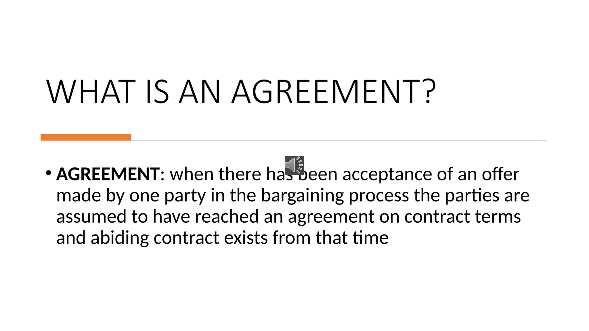 WHAT IS AN AGREEMENT?
• AGREEMENT: when there has been acceptance of an offer
made by one party in the bargaining process the parties are
assumed to have reached an agreement on contract terms
and abiding contract exists from that time
 