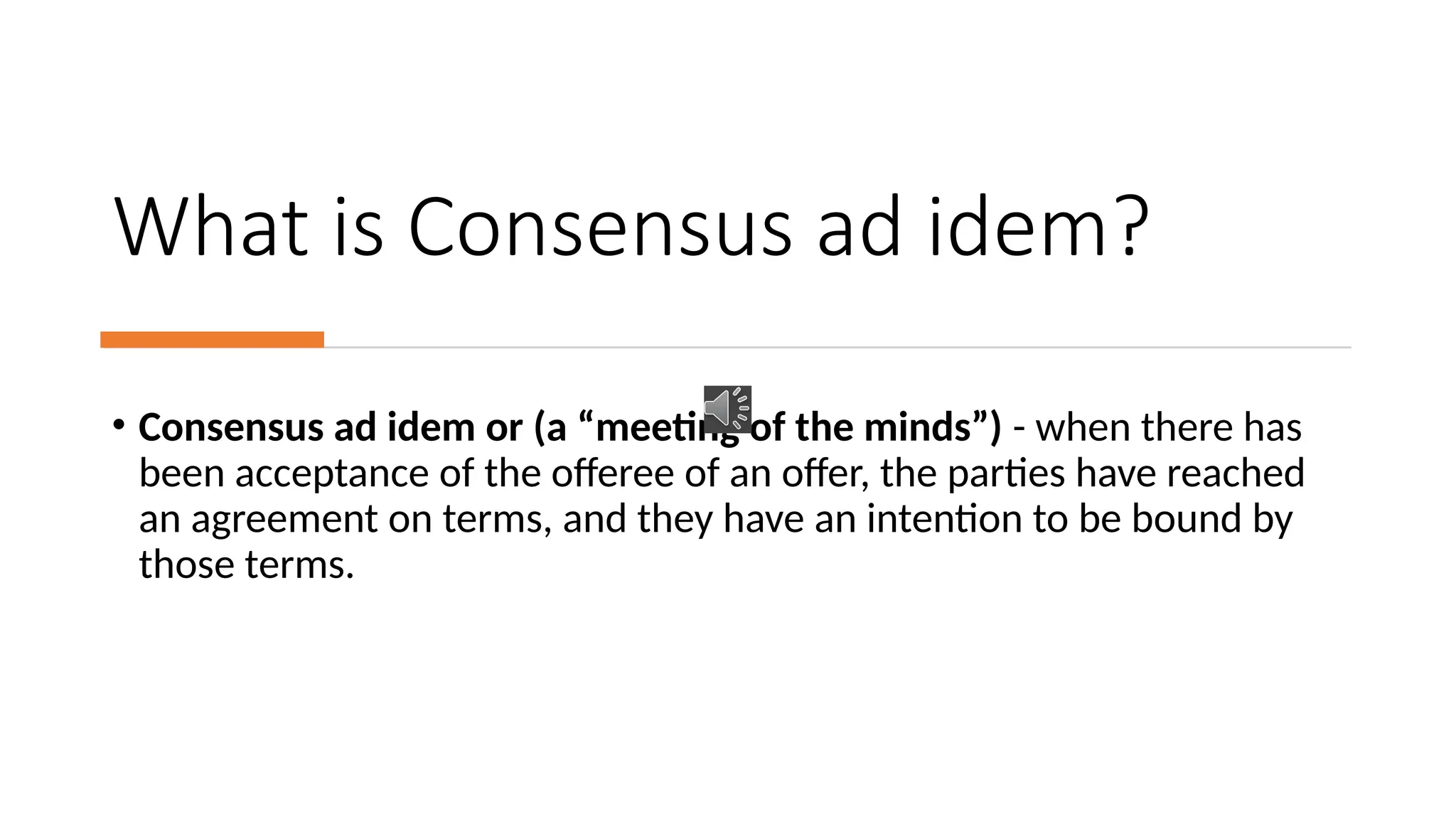 What is Consensus ad idem?
• Consensus ad idem or (a “meeting of the minds”) - when there has
been acceptance of the offeree of an offer, the parties have reached
an agreement on terms, and they have an intention to be bound by
those terms.
 