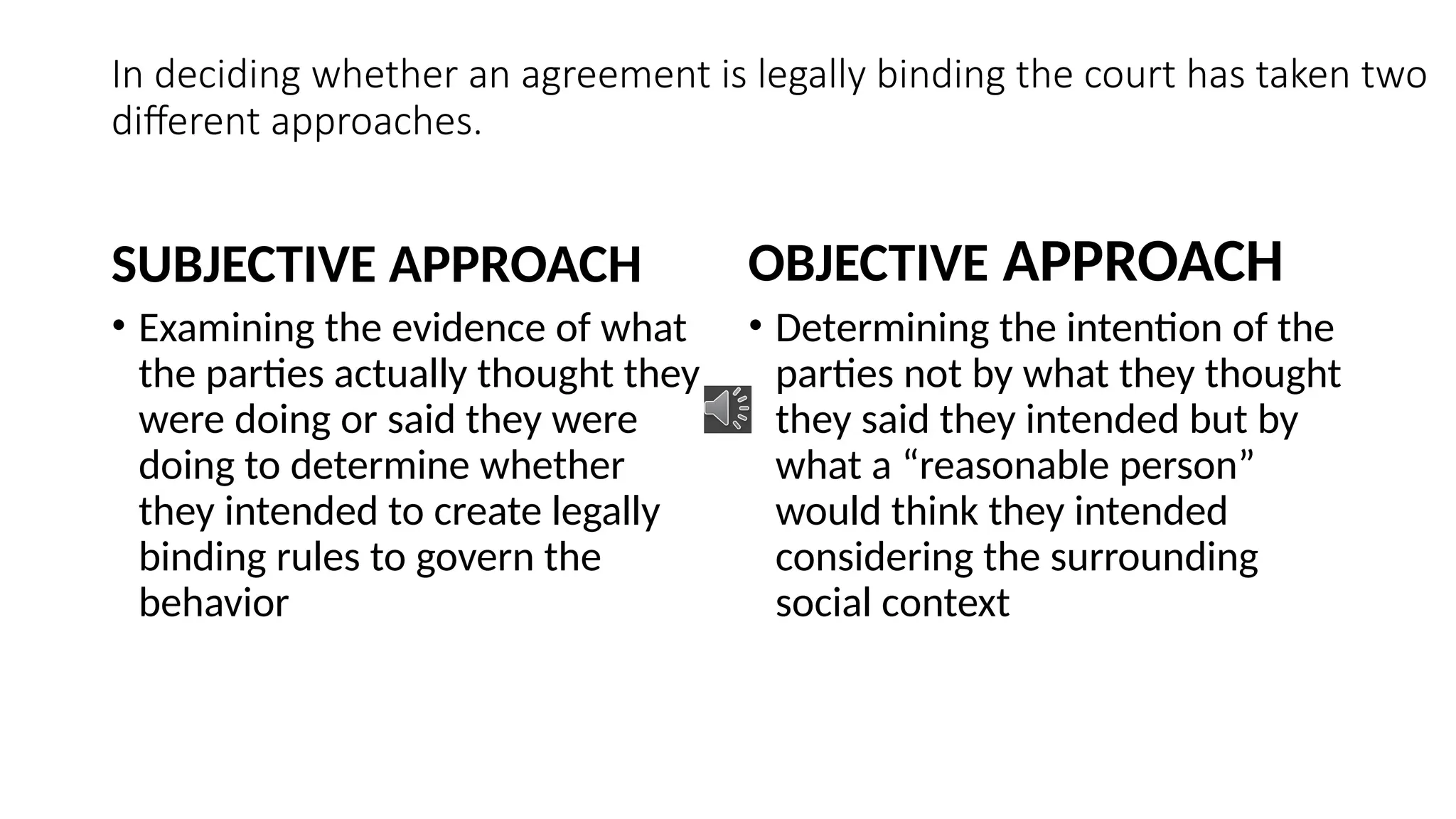 In deciding whether an agreement is legally binding the court has taken two
different approaches.
SUBJECTIVE APPROACH
• Examining the evidence of what
the parties actually thought they
were doing or said they were
doing to determine whether
they intended to create legally
binding rules to govern the
behavior
OBJECTIVE APPROACH
• Determining the intention of the
parties not by what they thought
they said they intended but by
what a “reasonable person”
would think they intended
considering the surrounding
social context
 