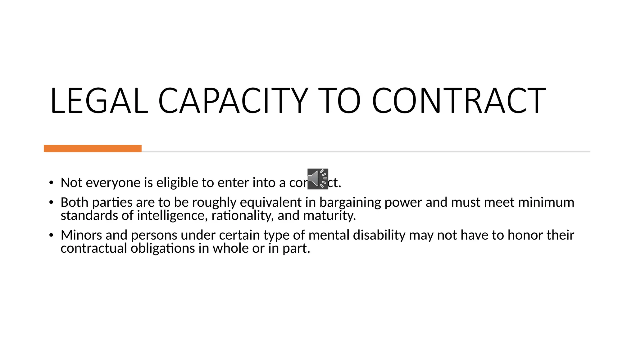 LEGAL CAPACITY TO CONTRACT
• Not everyone is eligible to enter into a contract.
• Both parties are to be roughly equivalent in bargaining power and must meet minimum
standards of intelligence, rationality, and maturity.
• Minors and persons under certain type of mental disability may not have to honor their
contractual obligations in whole or in part.
 