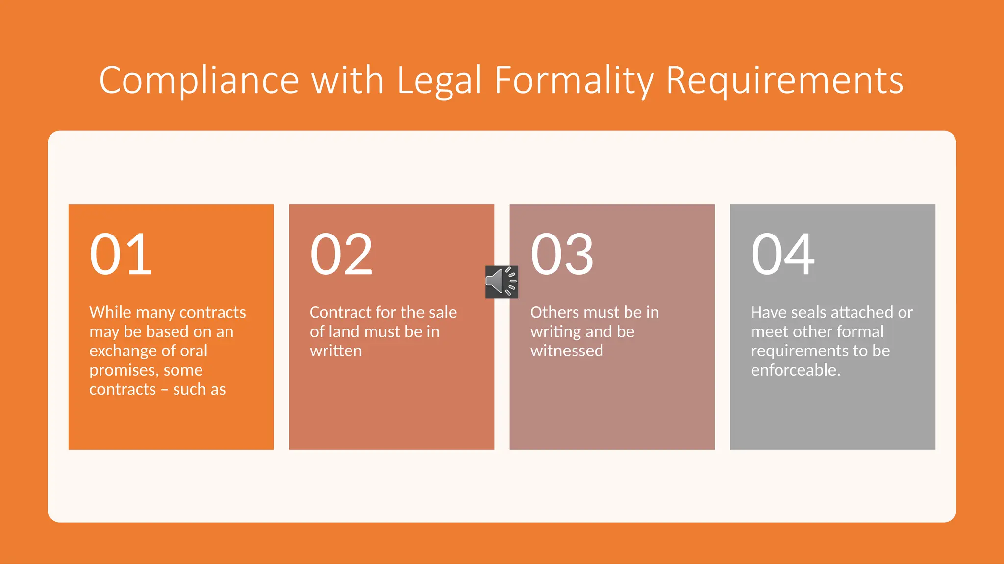 Compliance with Legal Formality Requirements
While many contracts
may be based on an
exchange of oral
promises, some
contracts – such as
01
Contract for the sale
of land must be in
written
02
Others must be in
writing and be
witnessed
03
Have seals attached or
meet other formal
requirements to be
enforceable.
04
 