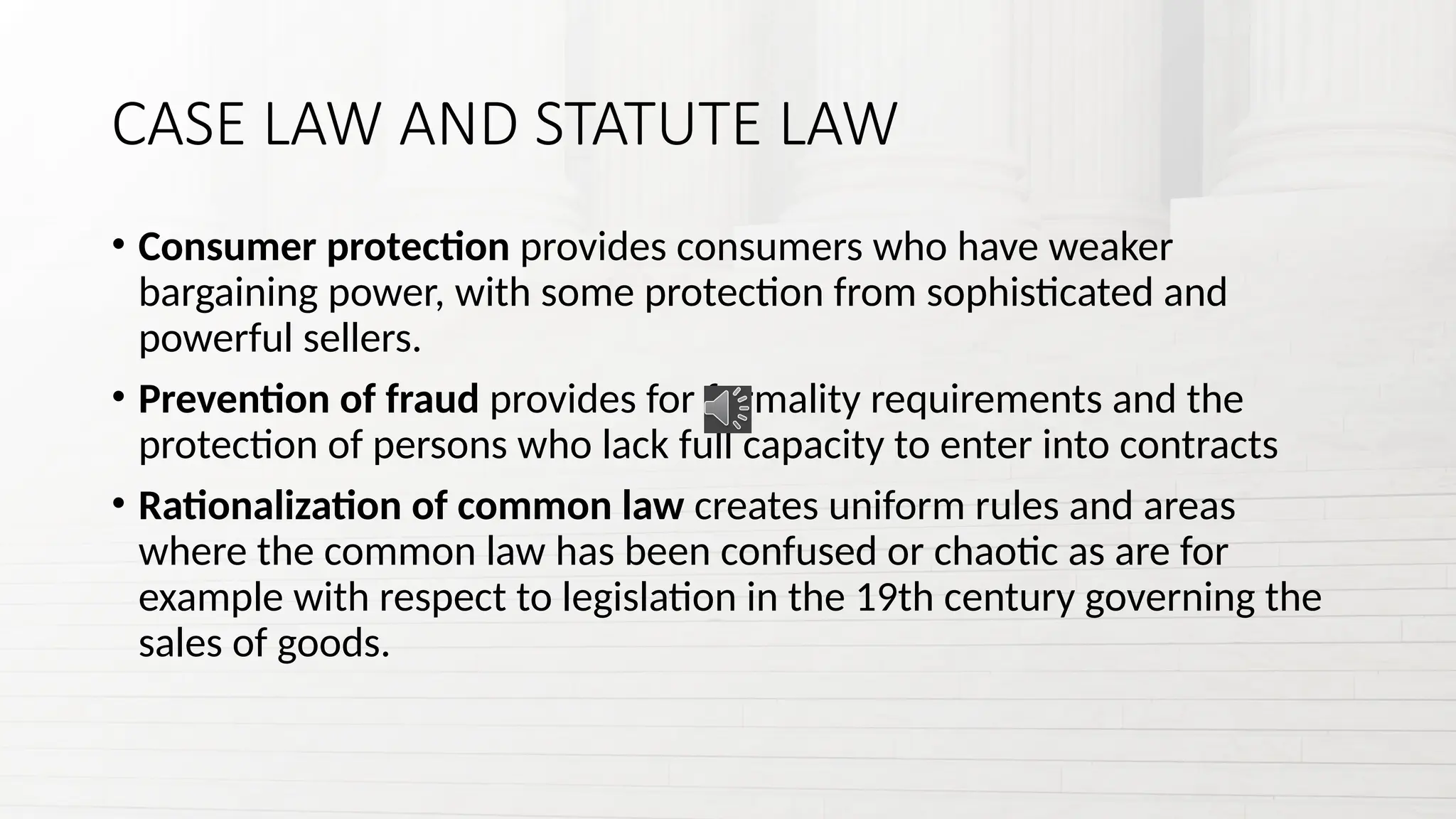 CASE LAW AND STATUTE LAW
• Consumer protection provides consumers who have weaker
bargaining power, with some protection from sophisticated and
powerful sellers.
• Prevention of fraud provides for formality requirements and the
protection of persons who lack full capacity to enter into contracts
• Rationalization of common law creates uniform rules and areas
where the common law has been confused or chaotic as are for
example with respect to legislation in the 19th century governing the
sales of goods.
 