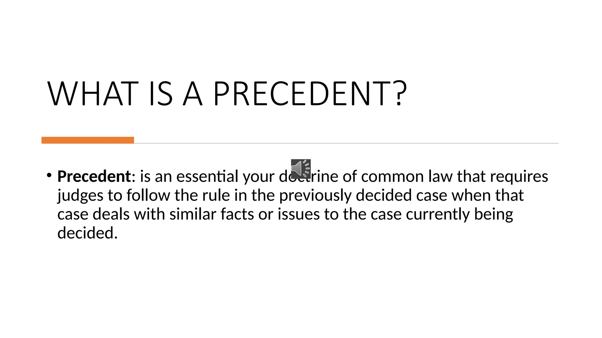 WHAT IS A PRECEDENT?
• Precedent: is an essential your doctrine of common law that requires
judges to follow the rule in the previously decided case when that
case deals with similar facts or issues to the case currently being
decided.
 