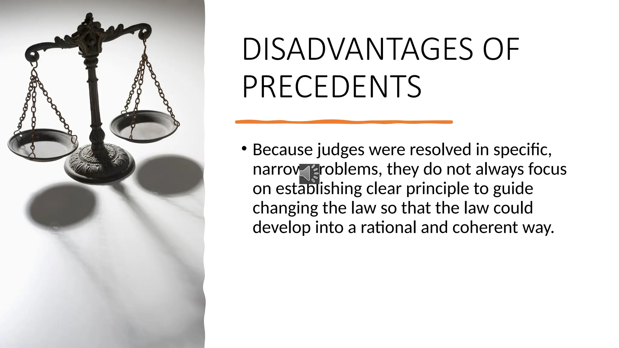 DISADVANTAGES OF
PRECEDENTS
• Because judges were resolved in specific,
narrow problems, they do not always focus
on establishing clear principle to guide
changing the law so that the law could
develop into a rational and coherent way.
 