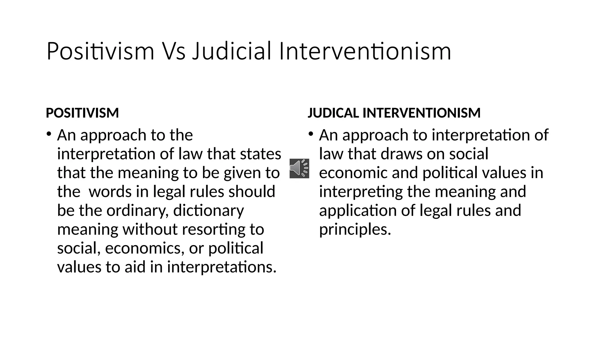 Positivism Vs Judicial Interventionism
POSITIVISM
• An approach to the
interpretation of law that states
that the meaning to be given to
the words in legal rules should
be the ordinary, dictionary
meaning without resorting to
social, economics, or political
values to aid in interpretations.
JUDICAL INTERVENTIONISM
• An approach to interpretation of
law that draws on social
economic and political values in
interpreting the meaning and
application of legal rules and
principles.
 