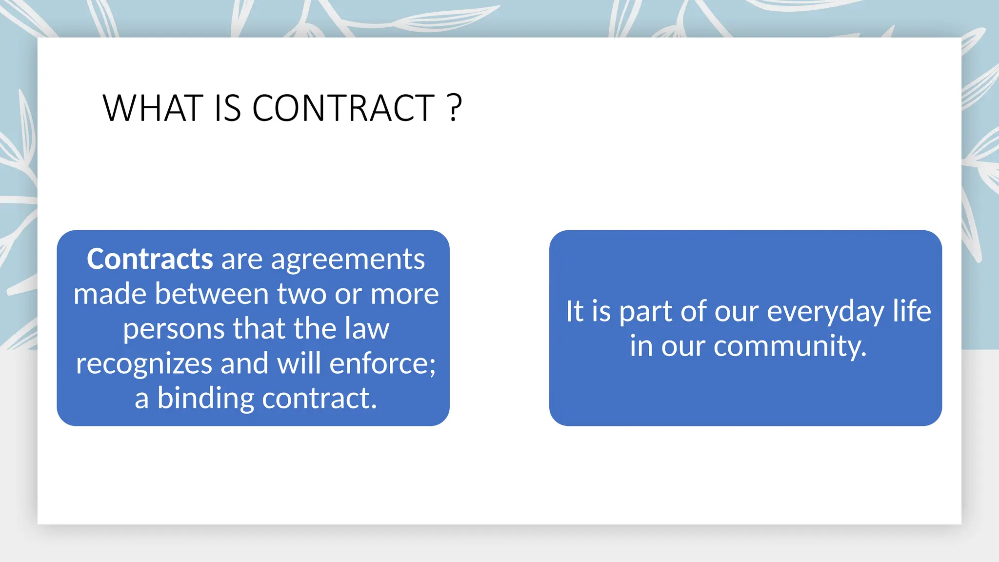 WHAT IS CONTRACT ?
Contracts are agreements
made between two or more
persons that the law
recognizes and will enforce;
a binding contract.
It is part of our everyday life
in our community.
 