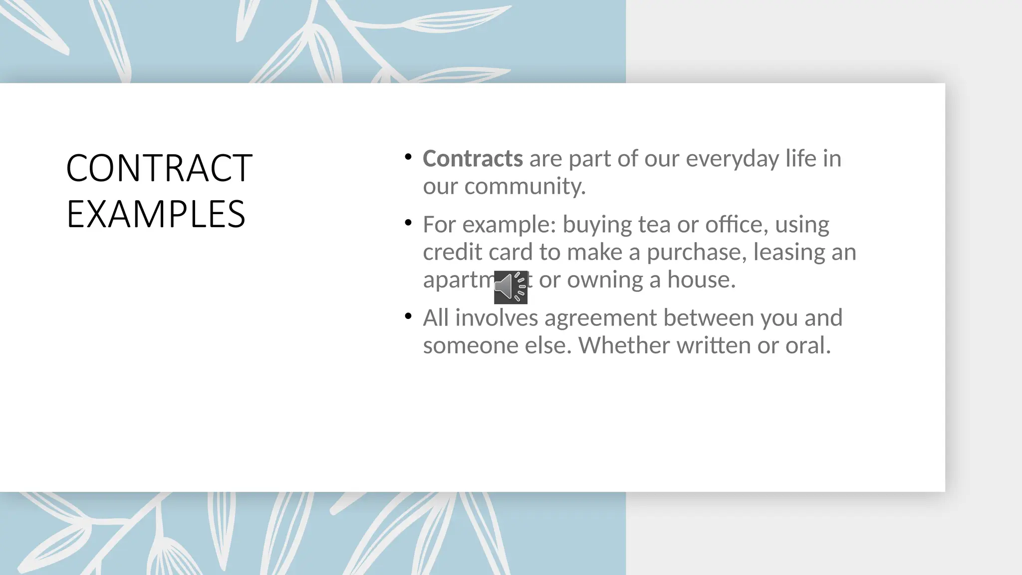 CONTRACT
EXAMPLES
• Contracts are part of our everyday life in
our community.
• For example: buying tea or office, using
credit card to make a purchase, leasing an
apartment or owning a house.
• All involves agreement between you and
someone else. Whether written or oral.
 