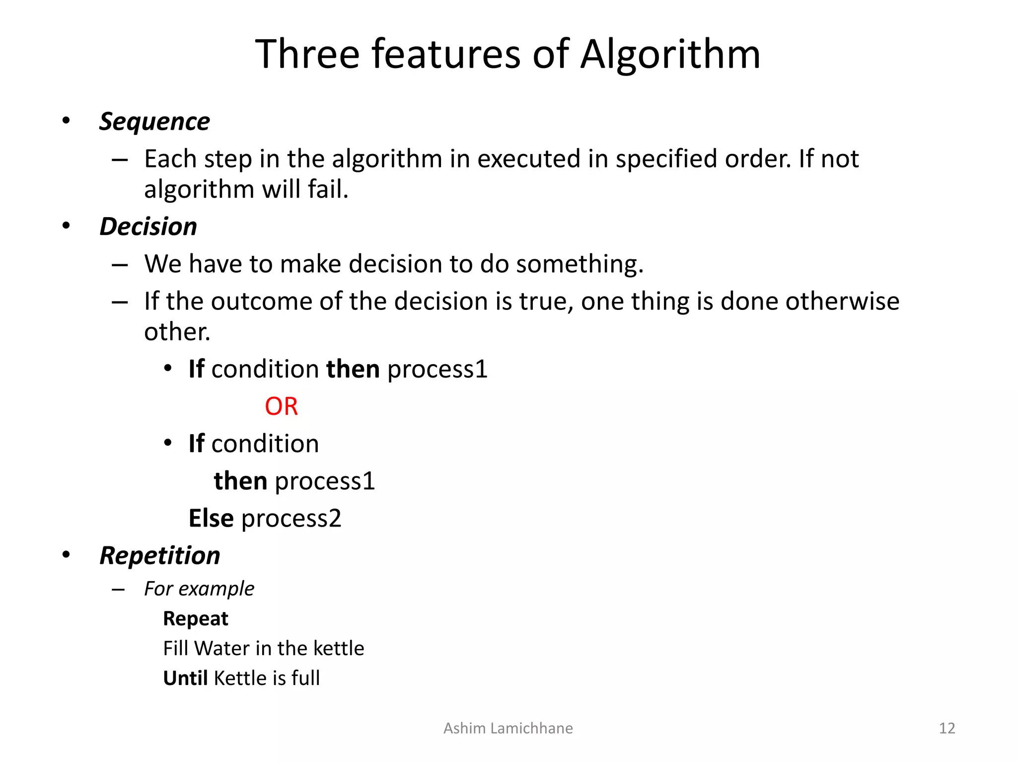 Three features of Algorithm • Sequence – Each step in the algorithm in executed in specified order. If not algorithm will fail. • Decision – We have to make decision to do something. – If the outcome of the decision is true, one thing is done otherwise other. • If condition then process1 OR • If condition then process1 Else process2 • Repetition – For example Repeat Fill Water in the kettle Until Kettle is full Ashim Lamichhane 12 