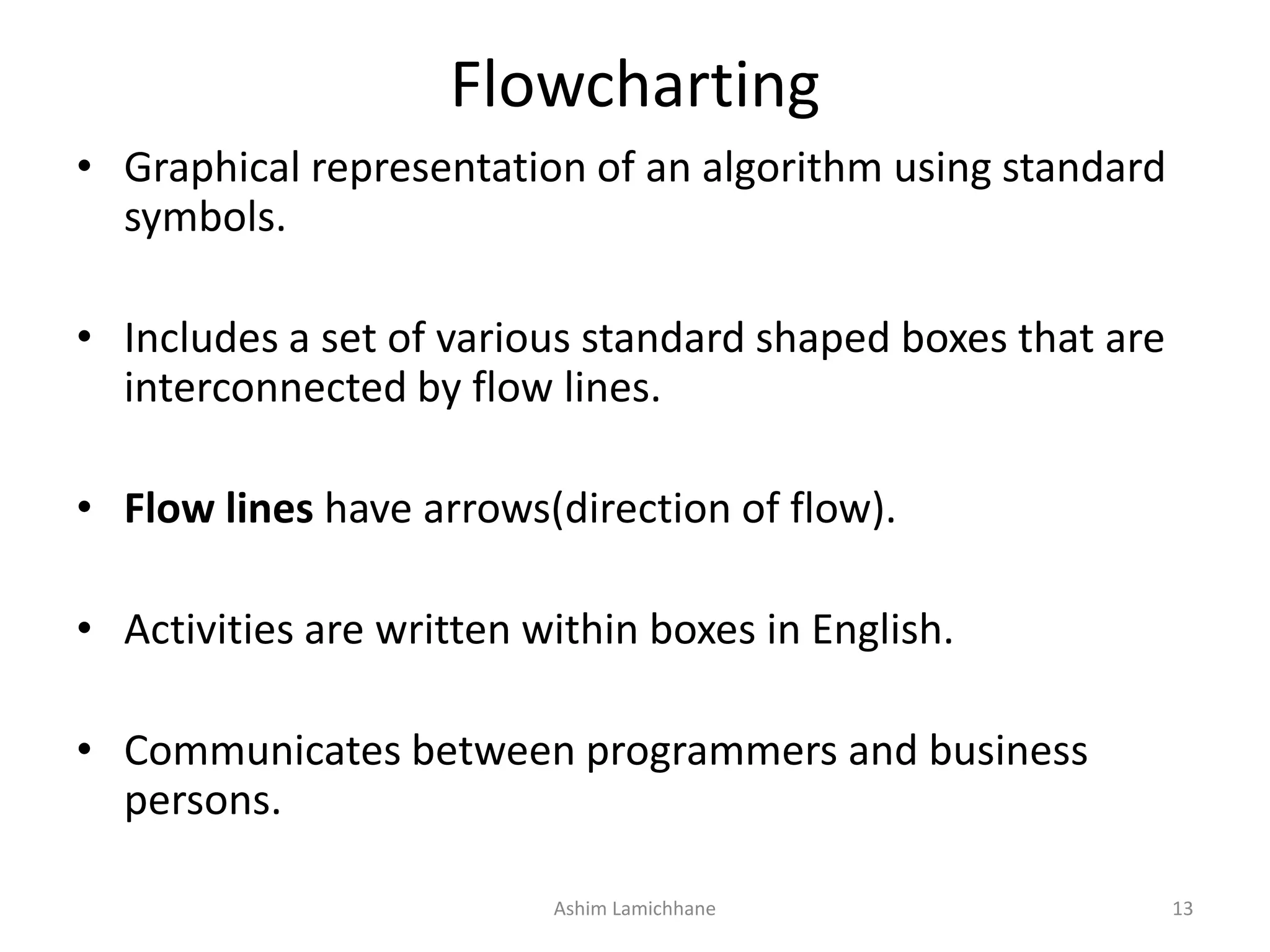 Flowcharting • Graphical representation of an algorithm using standard symbols. • Includes a set of various standard shaped boxes that are interconnected by flow lines. • Flow lines have arrows(direction of flow). • Activities are written within boxes in English. • Communicates between programmers and business persons. Ashim Lamichhane 13 