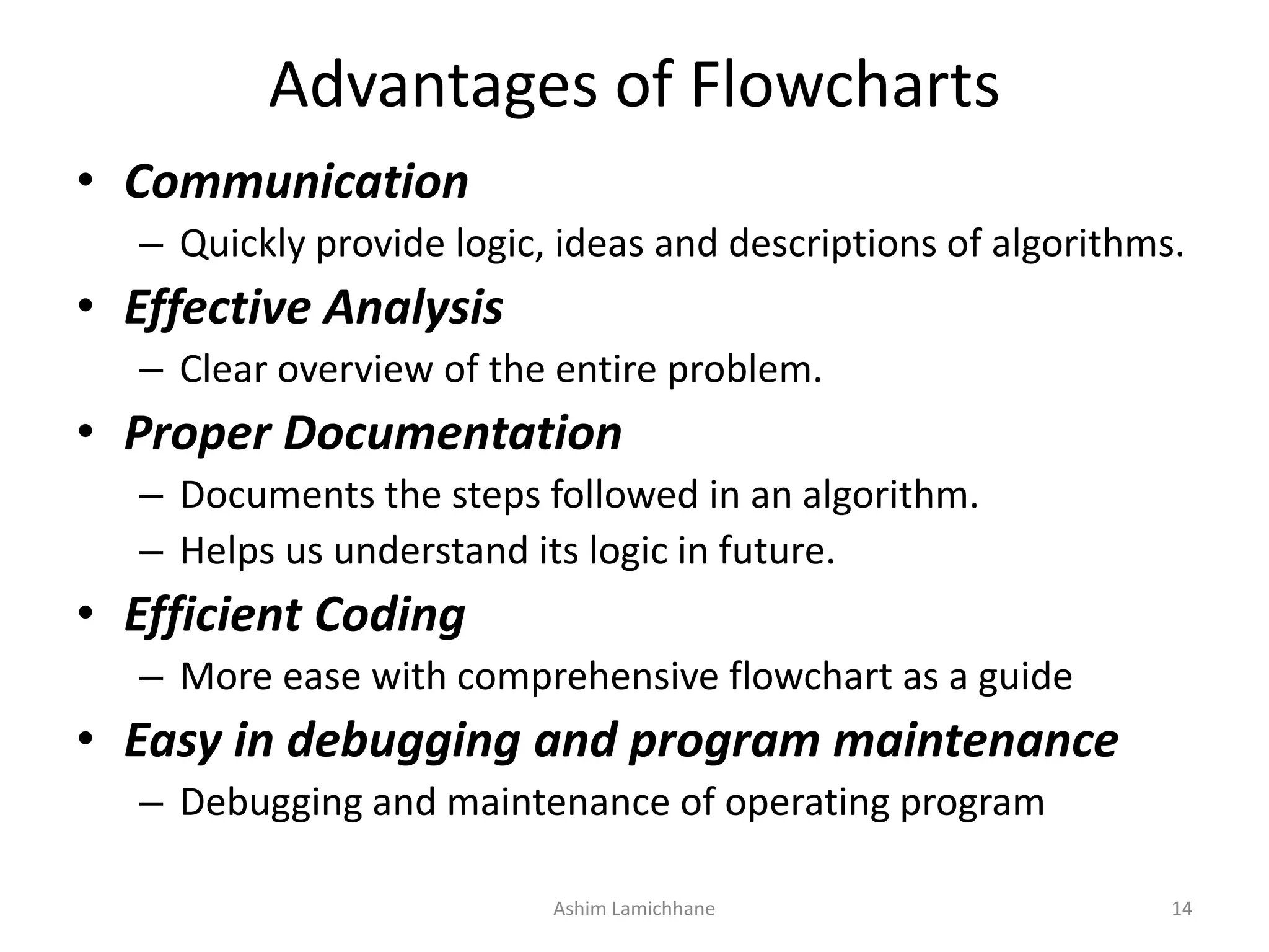 Advantages of Flowcharts • Communication – Quickly provide logic, ideas and descriptions of algorithms. • Effective Analysis – Clear overview of the entire problem. • Proper Documentation – Documents the steps followed in an algorithm. – Helps us understand its logic in future. • Efficient Coding – More ease with comprehensive flowchart as a guide • Easy in debugging and program maintenance – Debugging and maintenance of operating program Ashim Lamichhane 14 