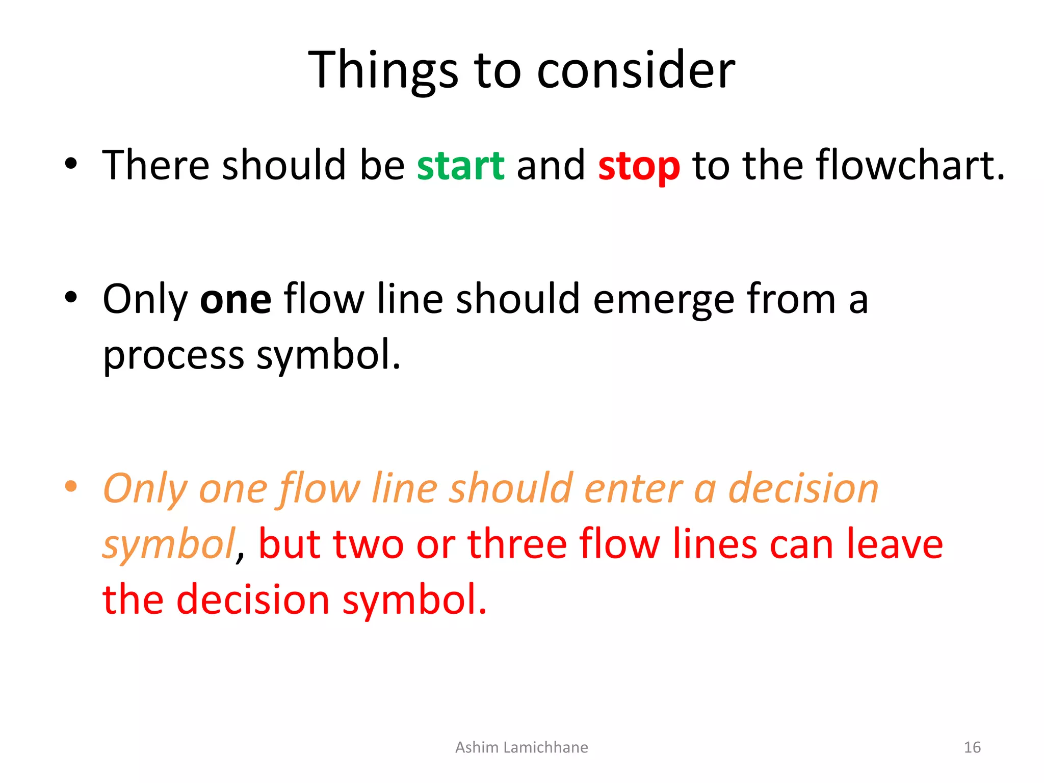 Things to consider • There should be start and stop to the flowchart. • Only one flow line should emerge from a process symbol. • Only one flow line should enter a decision symbol, but two or three flow lines can leave the decision symbol. Ashim Lamichhane 16 