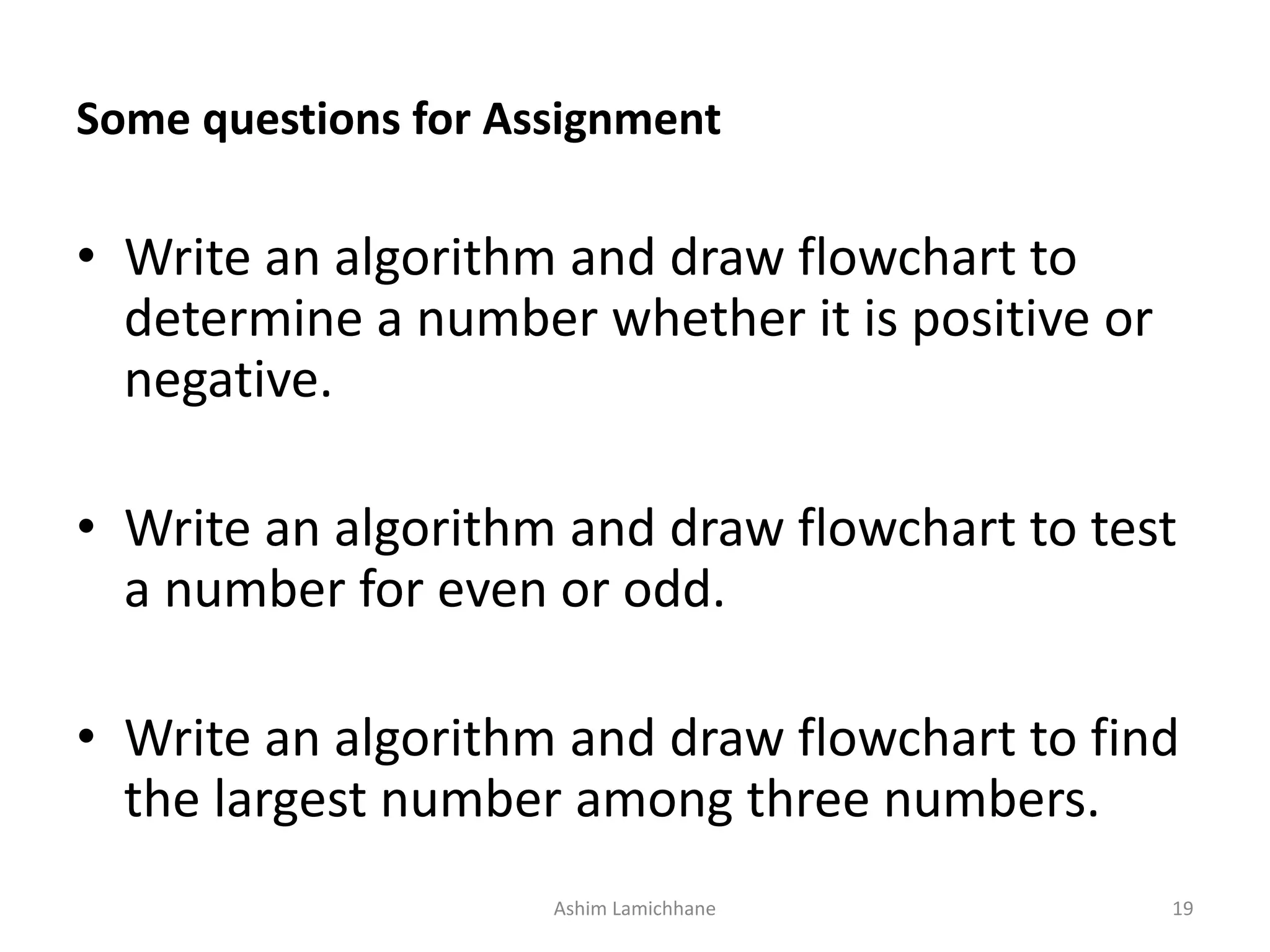 Some questions for Assignment • Write an algorithm and draw flowchart to determine a number whether it is positive or negative. • Write an algorithm and draw flowchart to test a number for even or odd. • Write an algorithm and draw flowchart to find the largest number among three numbers. Ashim Lamichhane 19 