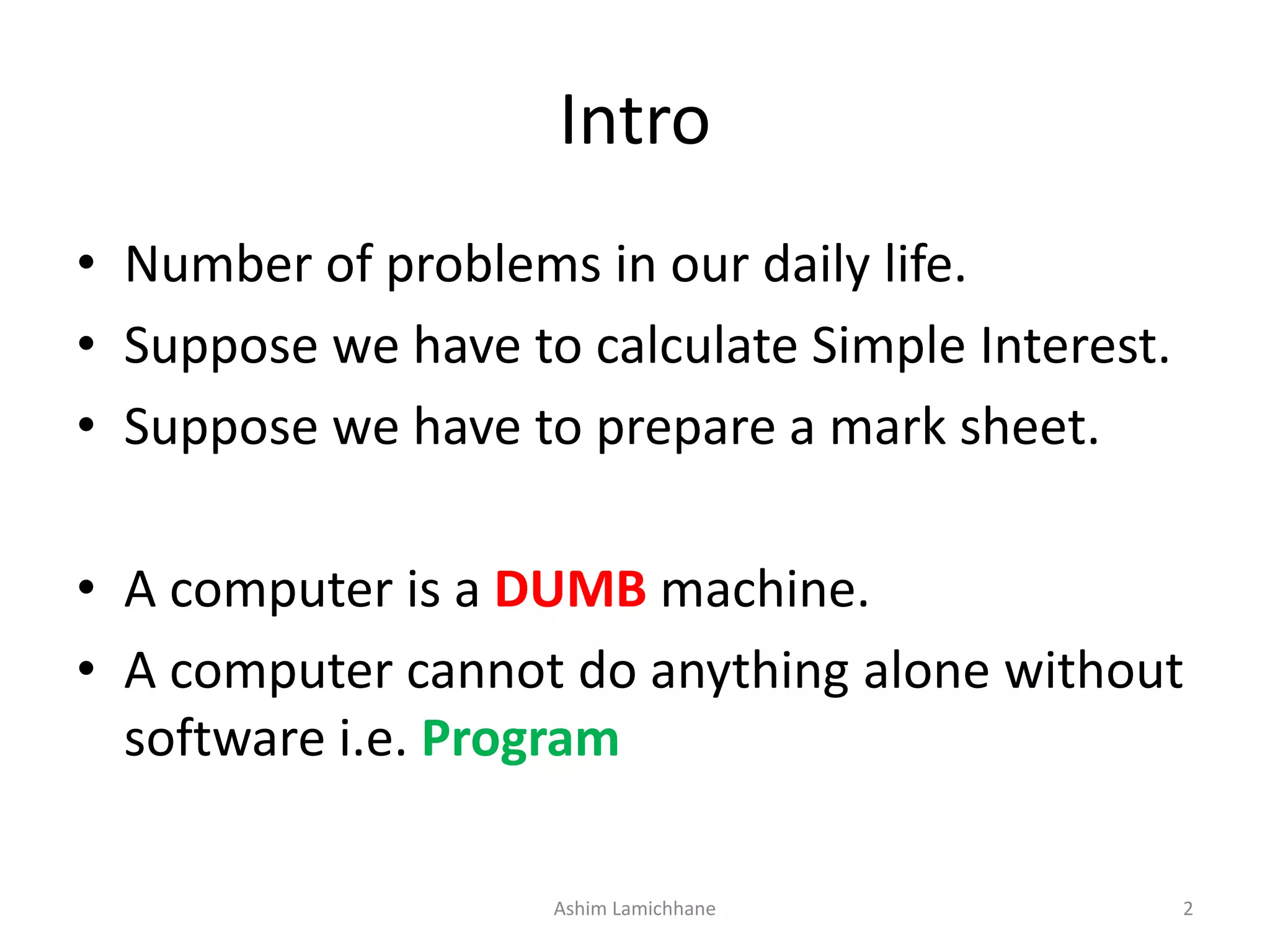 Intro • Number of problems in our daily life. • Suppose we have to calculate Simple Interest. • Suppose we have to prepare a mark sheet. • A computer is a DUMB machine. • A computer cannot do anything alone without software i.e. Program Ashim Lamichhane 2 