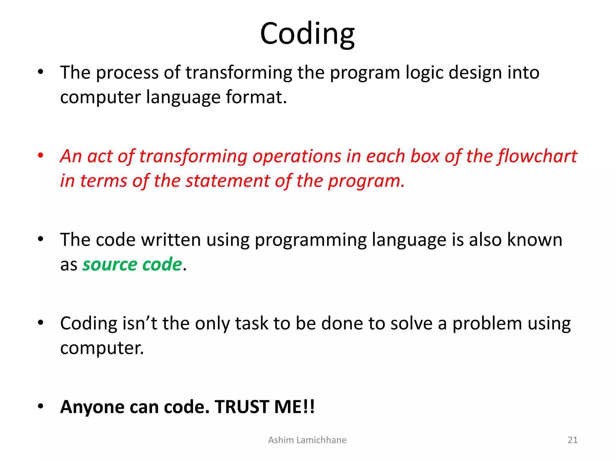 Coding • The process of transforming the program logic design into computer language format. • An act of transforming operations in each box of the flowchart in terms of the statement of the program. • The code written using programming language is also known as source code. • Coding isn’t the only task to be done to solve a problem using computer. • Anyone can code. TRUST ME!! Ashim Lamichhane 21 