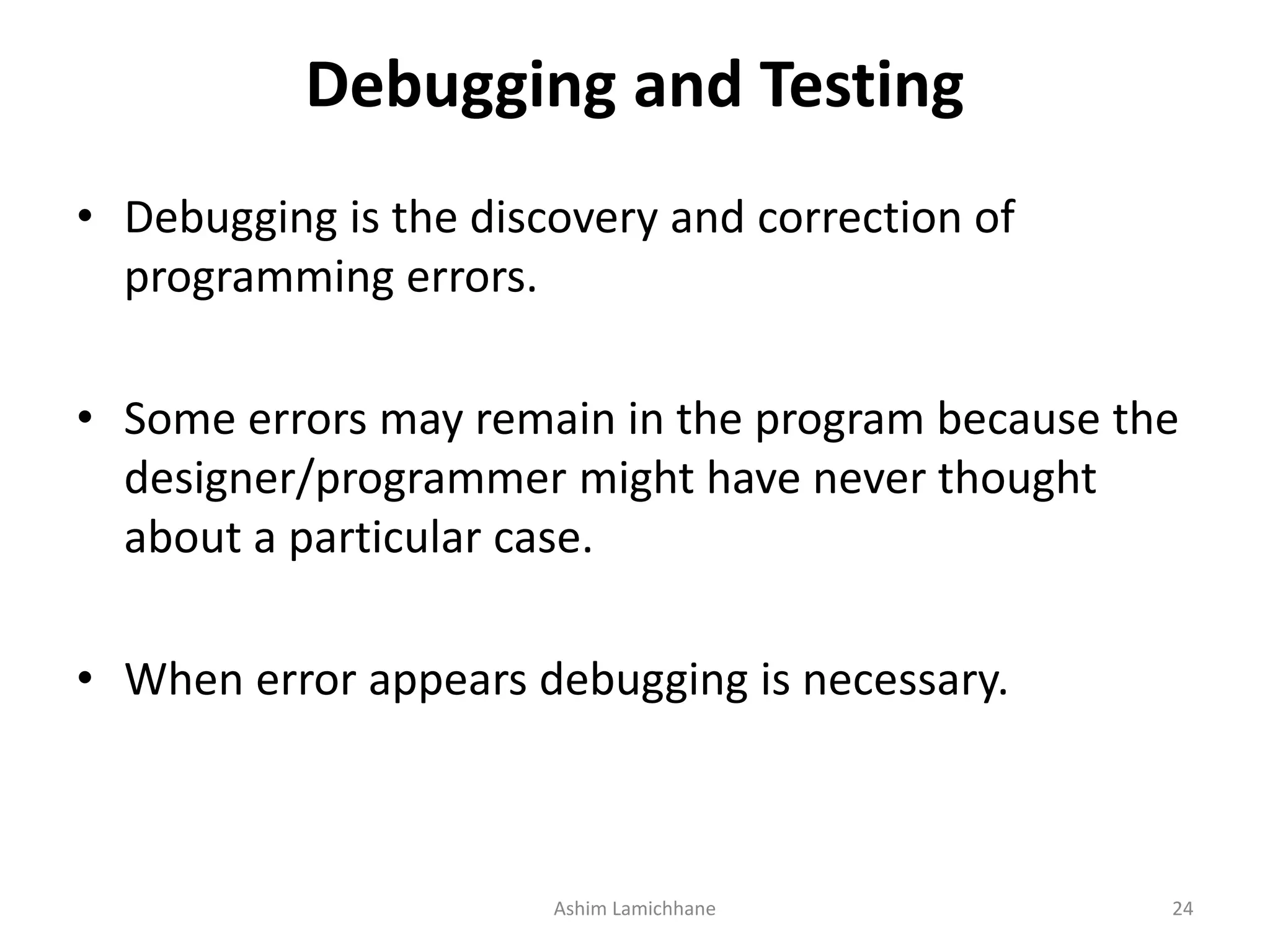 Debugging and Testing • Debugging is the discovery and correction of programming errors. • Some errors may remain in the program because the designer/programmer might have never thought about a particular case. • When error appears debugging is necessary. Ashim Lamichhane 24 