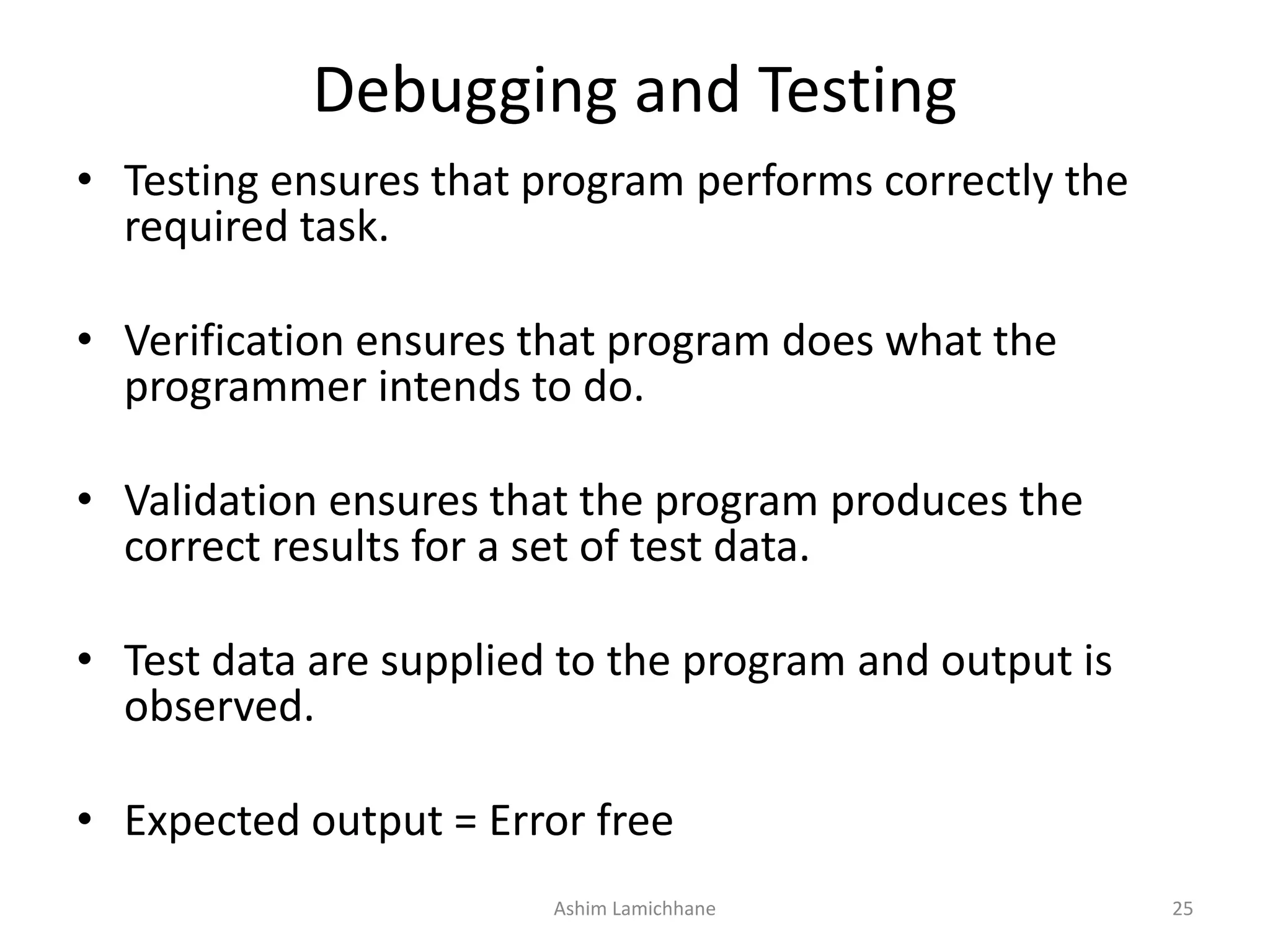 Debugging and Testing • Testing ensures that program performs correctly the required task. • Verification ensures that program does what the programmer intends to do. • Validation ensures that the program produces the correct results for a set of test data. • Test data are supplied to the program and output is observed. • Expected output = Error free Ashim Lamichhane 25 
