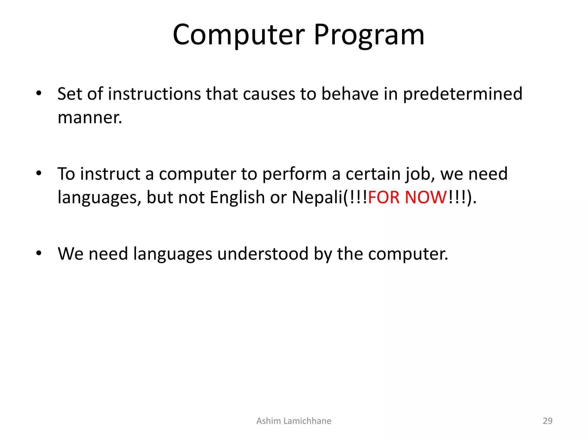 Computer Program • Set of instructions that causes to behave in predetermined manner. • To instruct a computer to perform a certain job, we need languages, but not English or Nepali(!!!FOR NOW!!!). • We need languages understood by the computer. Ashim Lamichhane 29 