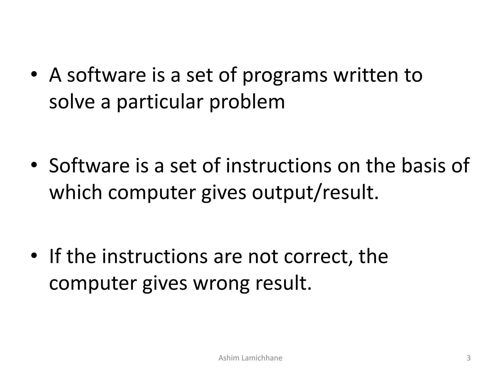 • A software is a set of programs written to solve a particular problem • Software is a set of instructions on the basis of which computer gives output/result. • If the instructions are not correct, the computer gives wrong result. Ashim Lamichhane 3 