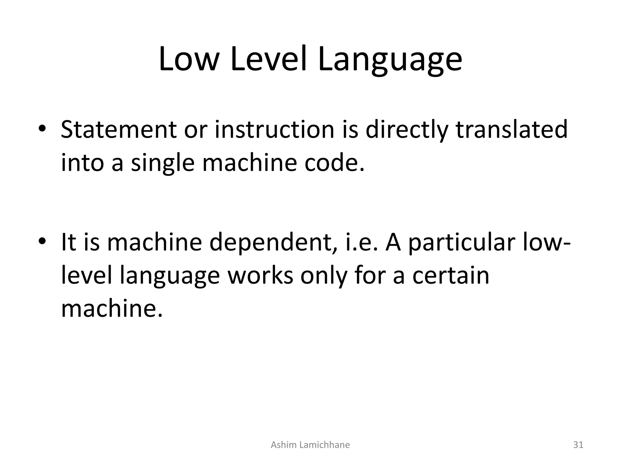 Low Level Language • Statement or instruction is directly translated into a single machine code. • It is machine dependent, i.e. A particular low- level language works only for a certain machine. Ashim Lamichhane 31 