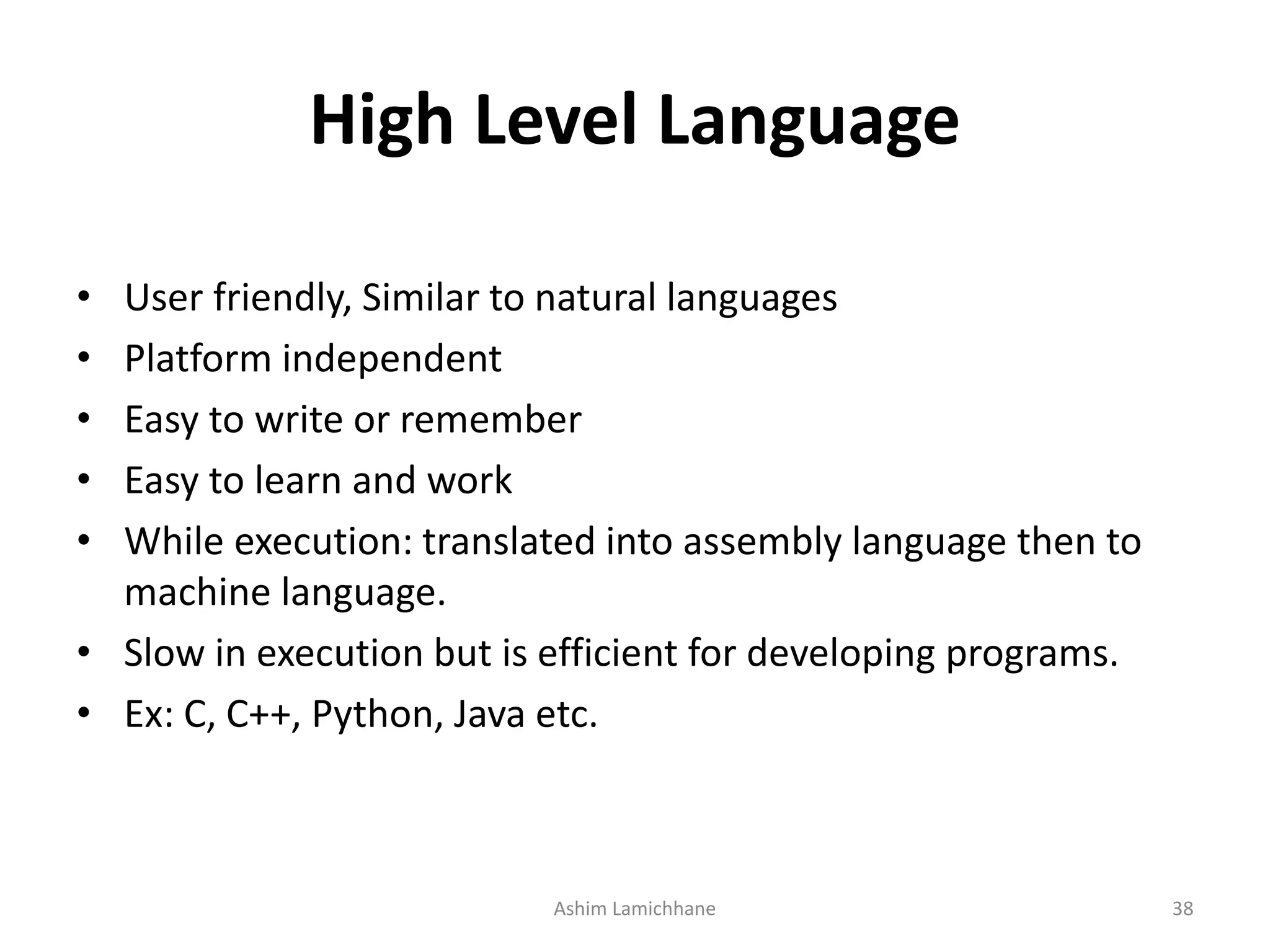 High Level Language • User friendly, Similar to natural languages • Platform independent • Easy to write or remember • Easy to learn and work • While execution: translated into assembly language then to machine language. • Slow in execution but is efficient for developing programs. • Ex: C, C++, Python, Java etc. Ashim Lamichhane 38 