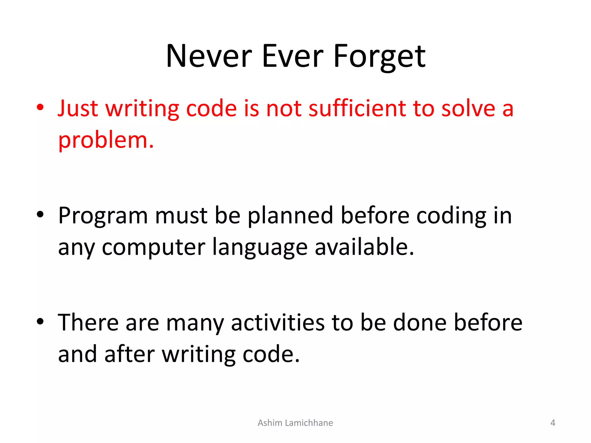 Never Ever Forget • Just writing code is not sufficient to solve a problem. • Program must be planned before coding in any computer language available. • There are many activities to be done before and after writing code. Ashim Lamichhane 4 