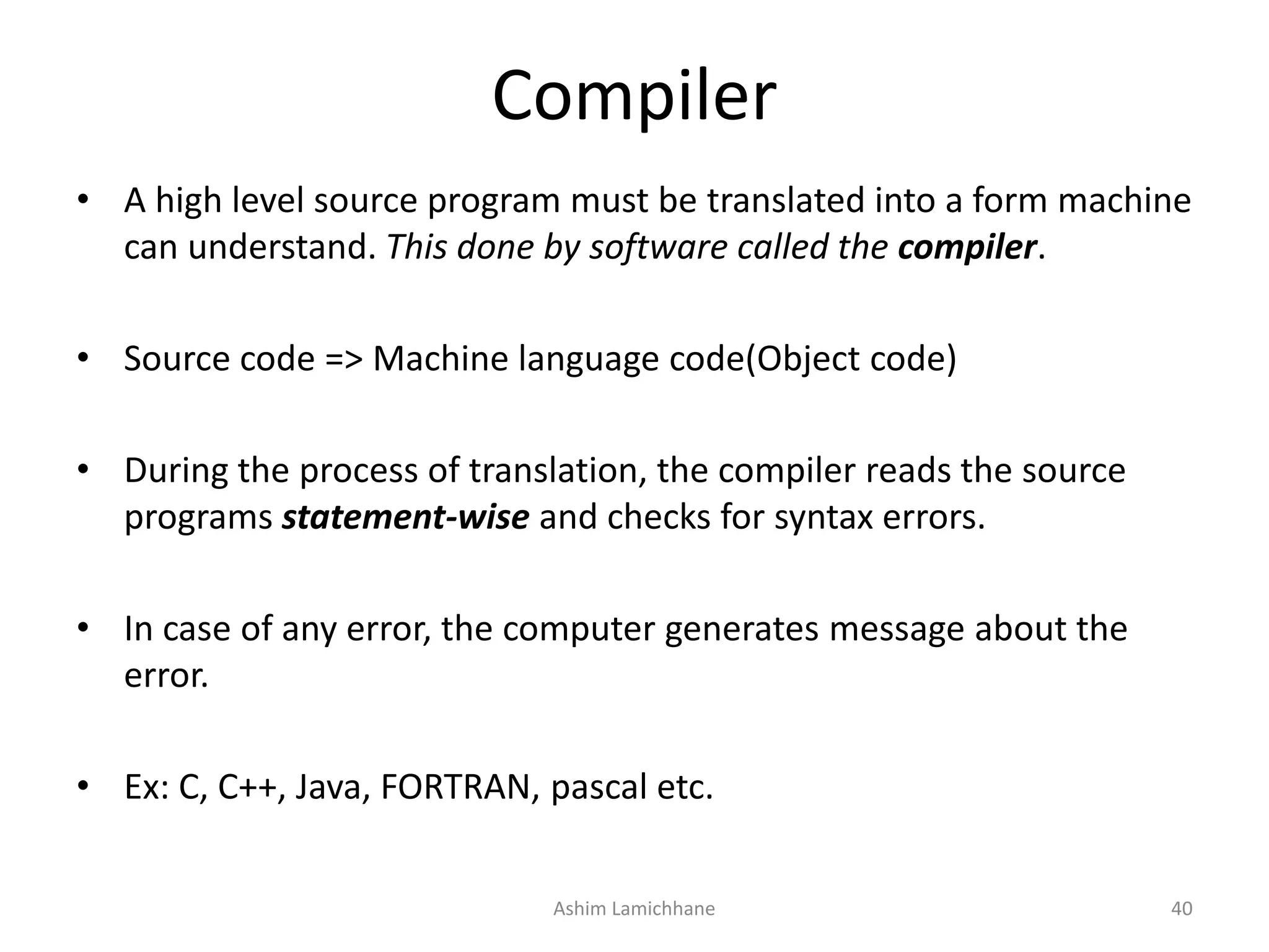 Compiler • A high level source program must be translated into a form machine can understand. This done by software called the compiler. • Source code => Machine language code(Object code) • During the process of translation, the compiler reads the source programs statement-wise and checks for syntax errors. • In case of any error, the computer generates message about the error. • Ex: C, C++, Java, FORTRAN, pascal etc. Ashim Lamichhane 40 