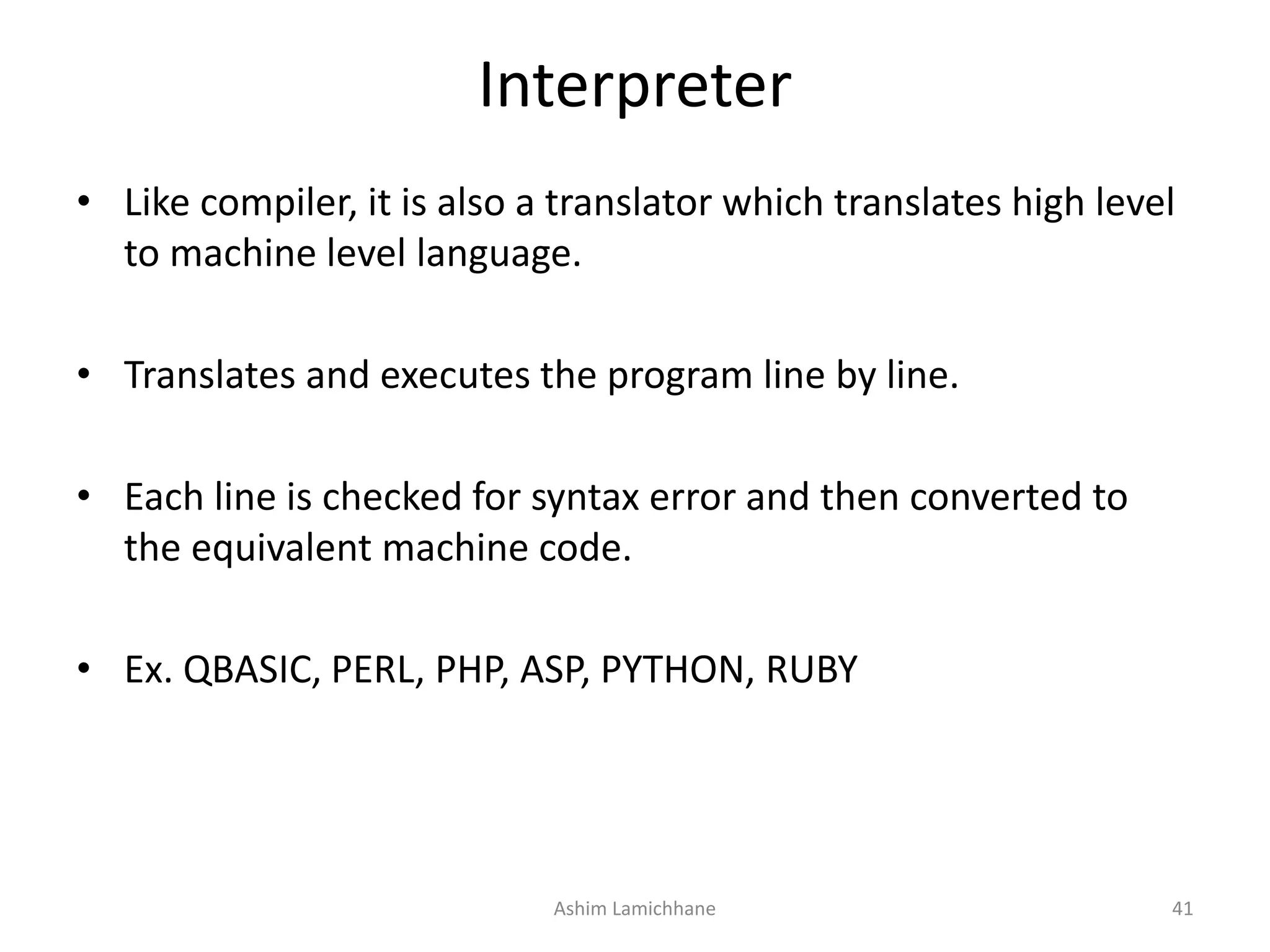 Interpreter • Like compiler, it is also a translator which translates high level to machine level language. • Translates and executes the program line by line. • Each line is checked for syntax error and then converted to the equivalent machine code. • Ex. QBASIC, PERL, PHP, ASP, PYTHON, RUBY Ashim Lamichhane 41 