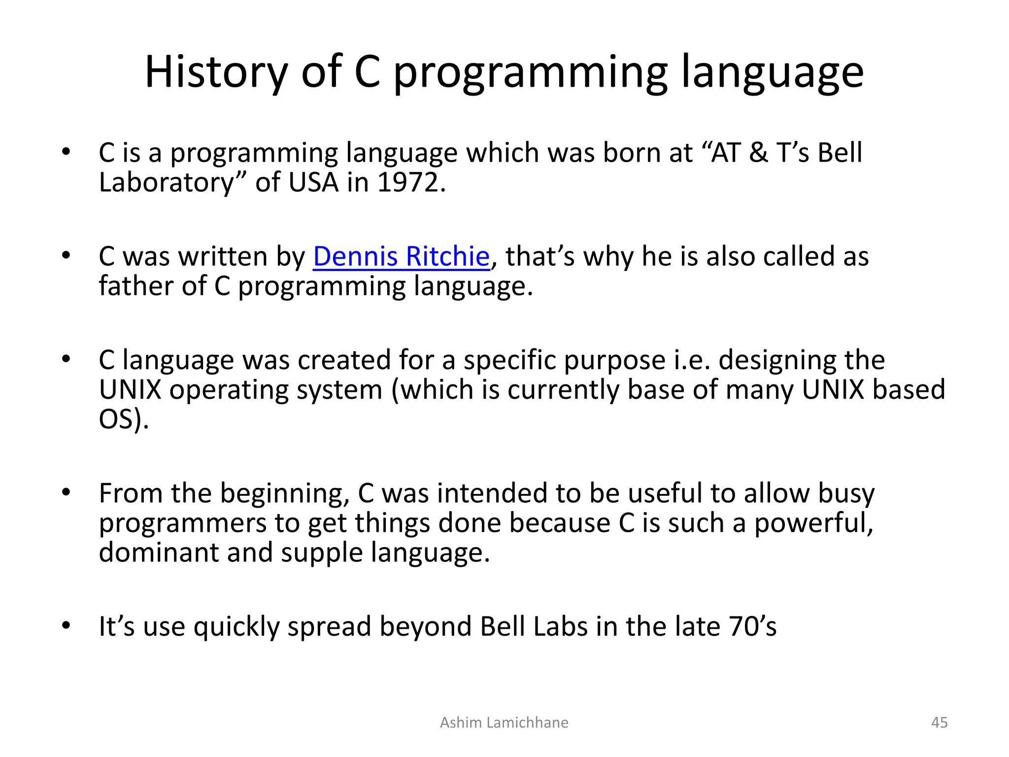 History of C programming language • C is a programming language which was born at “AT & T’s Bell Laboratory” of USA in 1972. • C was written by Dennis Ritchie, that’s why he is also called as father of C programming language. • C language was created for a specific purpose i.e. designing the UNIX operating system (which is currently base of many UNIX based OS). • From the beginning, C was intended to be useful to allow busy programmers to get things done because C is such a powerful, dominant and supple language. • It’s use quickly spread beyond Bell Labs in the late 70’s Ashim Lamichhane 45 