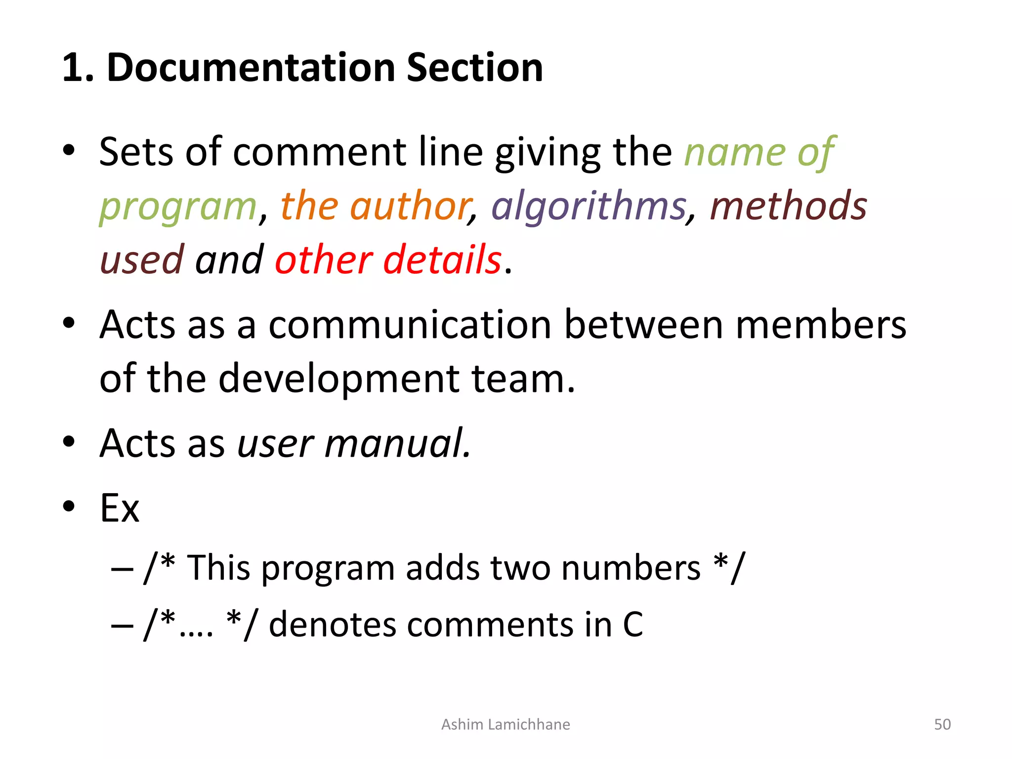 1. Documentation Section • Sets of comment line giving the name of program, the author, algorithms, methods used and other details. • Acts as a communication between members of the development team. • Acts as user manual. • Ex – /* This program adds two numbers */ – /*…. */ denotes comments in C Ashim Lamichhane 50 