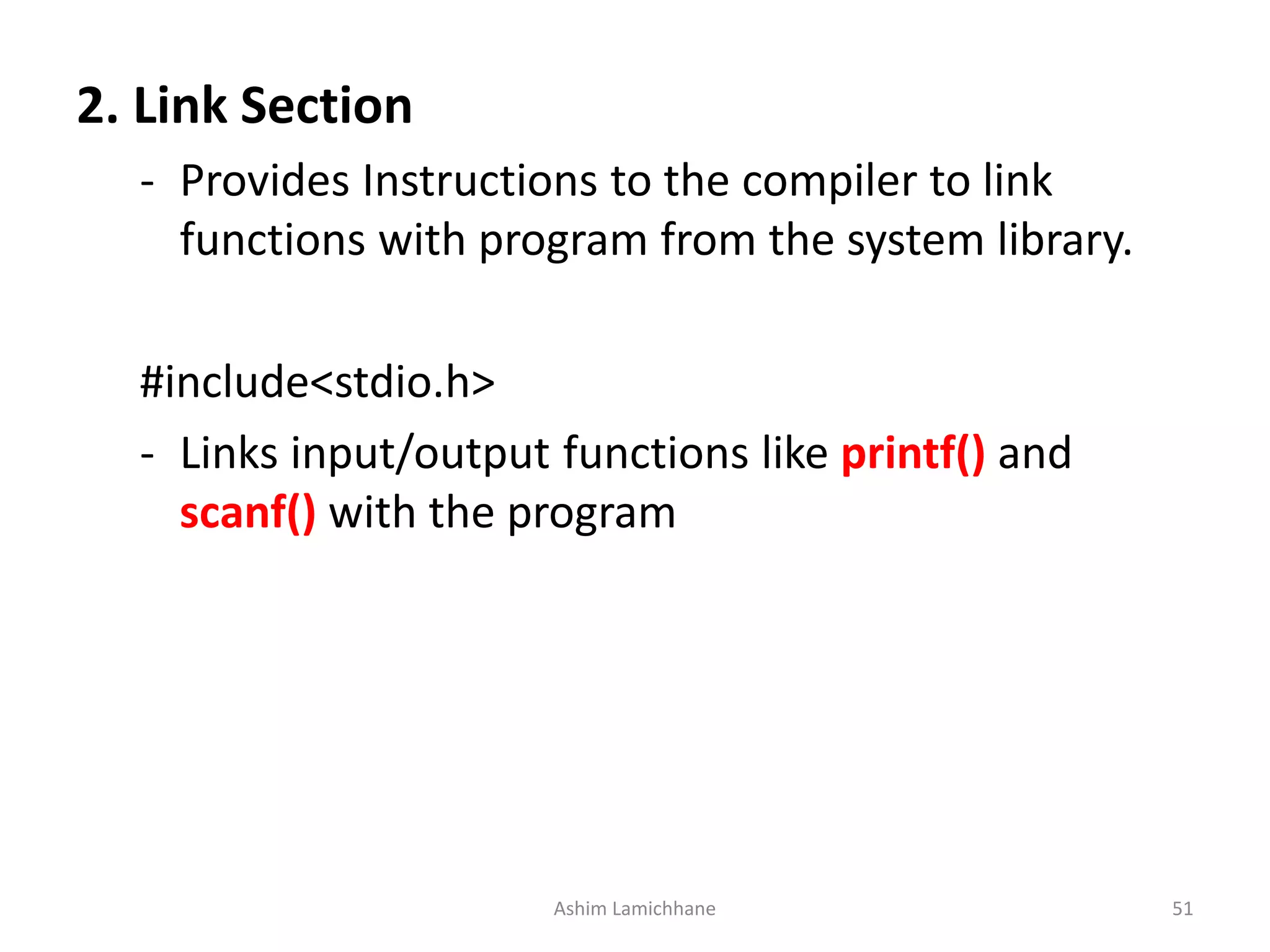 2. Link Section - Provides Instructions to the compiler to link functions with program from the system library. #include<stdio.h> - Links input/output functions like printf() and scanf() with the program Ashim Lamichhane 51 
