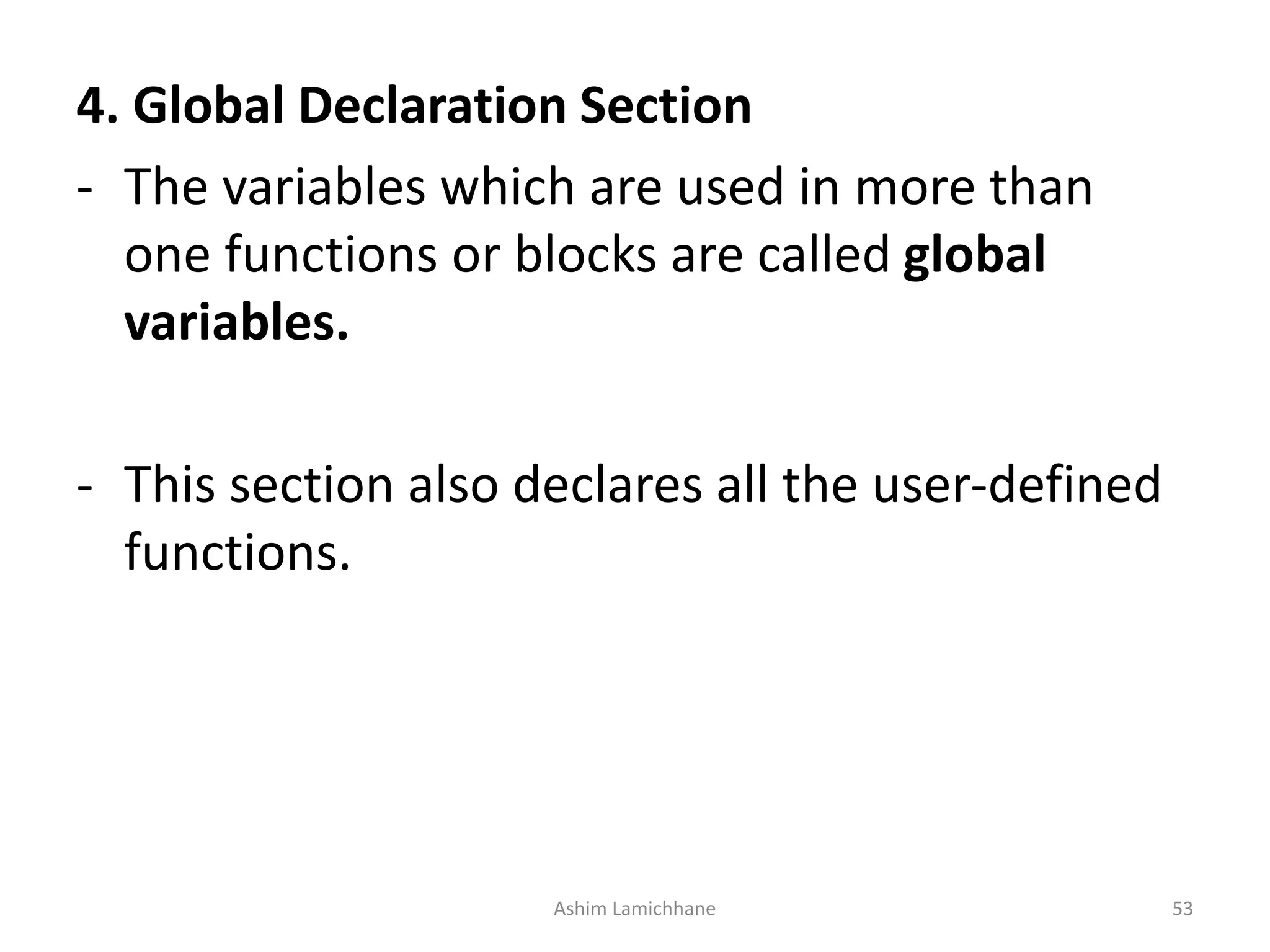 4. Global Declaration Section - The variables which are used in more than one functions or blocks are called global variables. - This section also declares all the user-defined functions. Ashim Lamichhane 53 