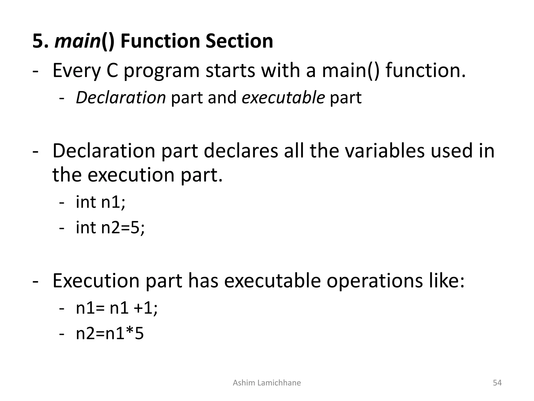 5. main() Function Section - Every C program starts with a main() function. - Declaration part and executable part - Declaration part declares all the variables used in the execution part. - int n1; - int n2=5; - Execution part has executable operations like: - n1= n1 +1; - n2=n1*5 Ashim Lamichhane 54 