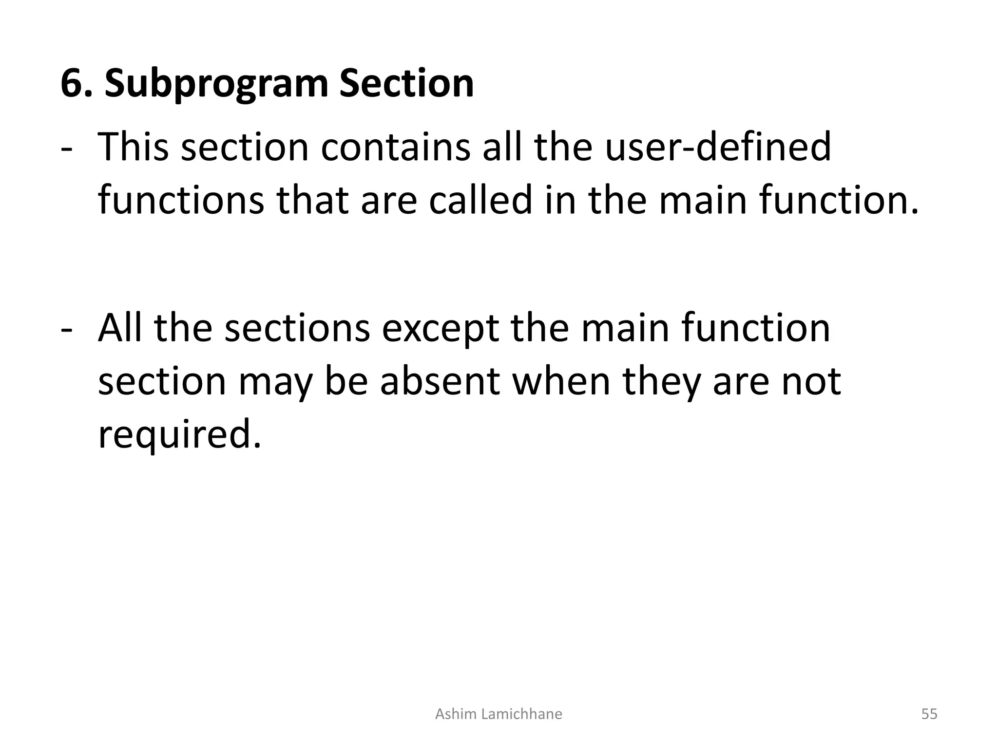 6. Subprogram Section - This section contains all the user-defined functions that are called in the main function. - All the sections except the main function section may be absent when they are not required. Ashim Lamichhane 55 