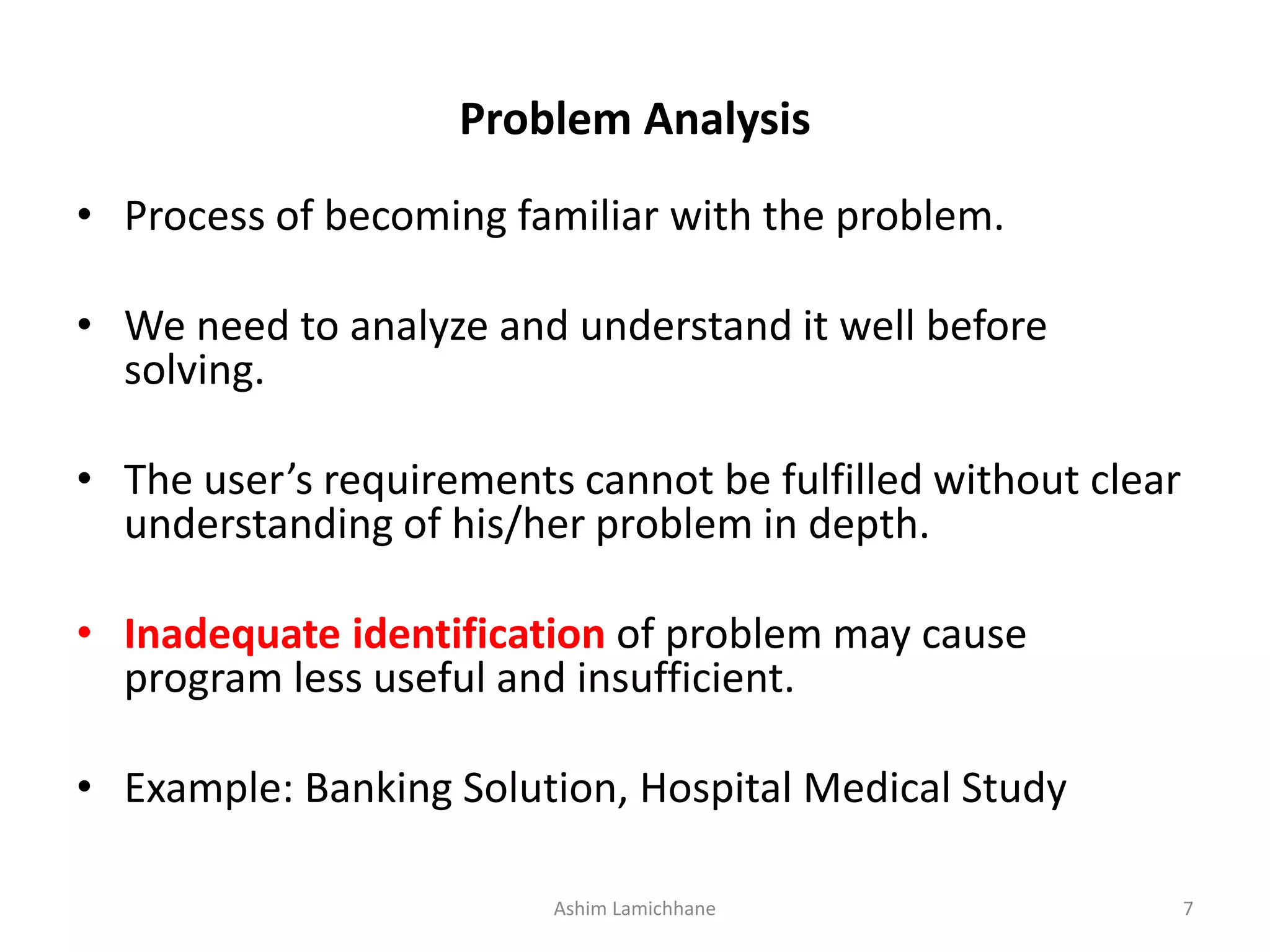Problem Analysis • Process of becoming familiar with the problem. • We need to analyze and understand it well before solving. • The user’s requirements cannot be fulfilled without clear understanding of his/her problem in depth. • Inadequate identification of problem may cause program less useful and insufficient. • Example: Banking Solution, Hospital Medical Study Ashim Lamichhane 7 