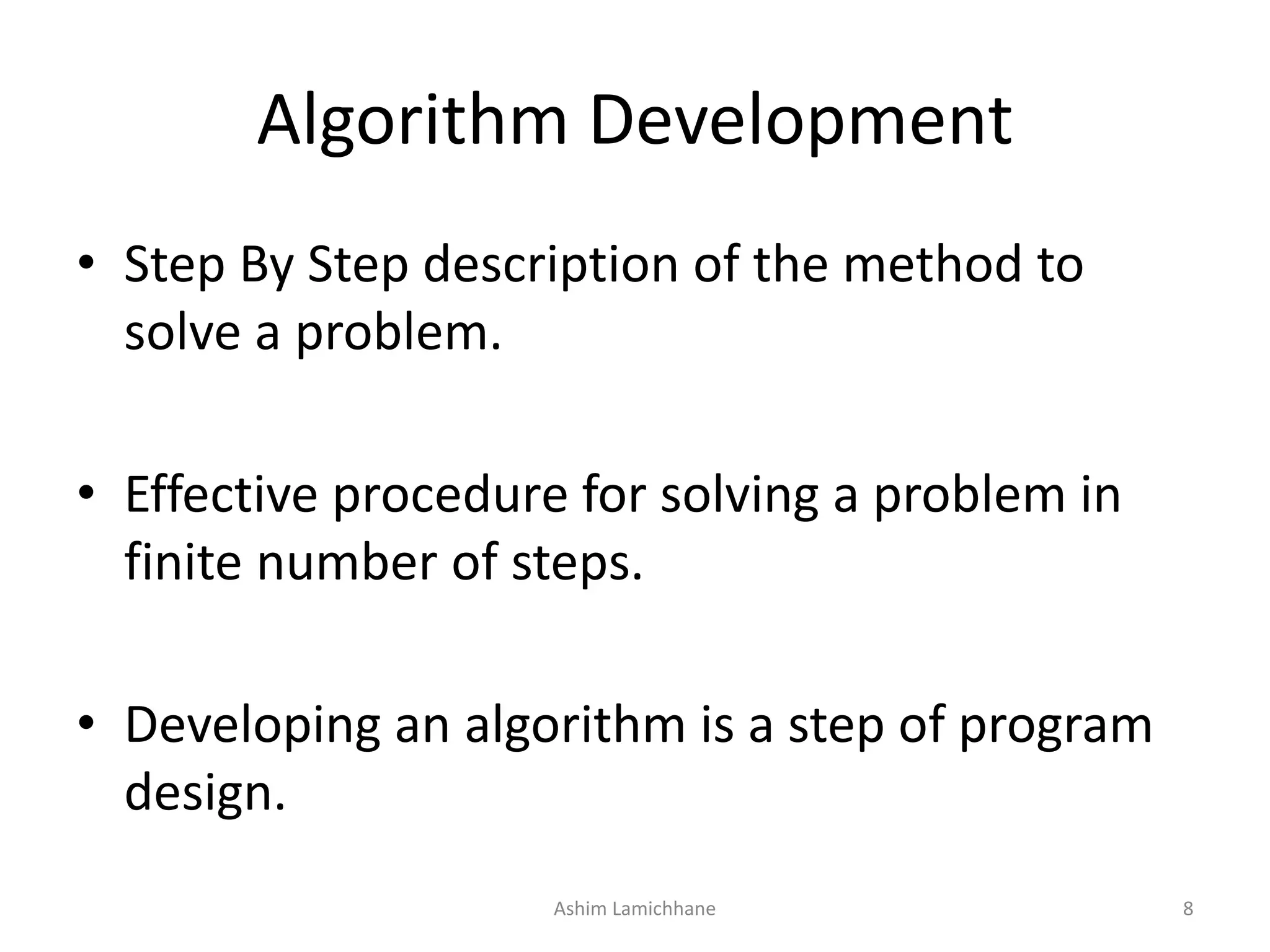 Algorithm Development • Step By Step description of the method to solve a problem. • Effective procedure for solving a problem in finite number of steps. • Developing an algorithm is a step of program design. Ashim Lamichhane 8 