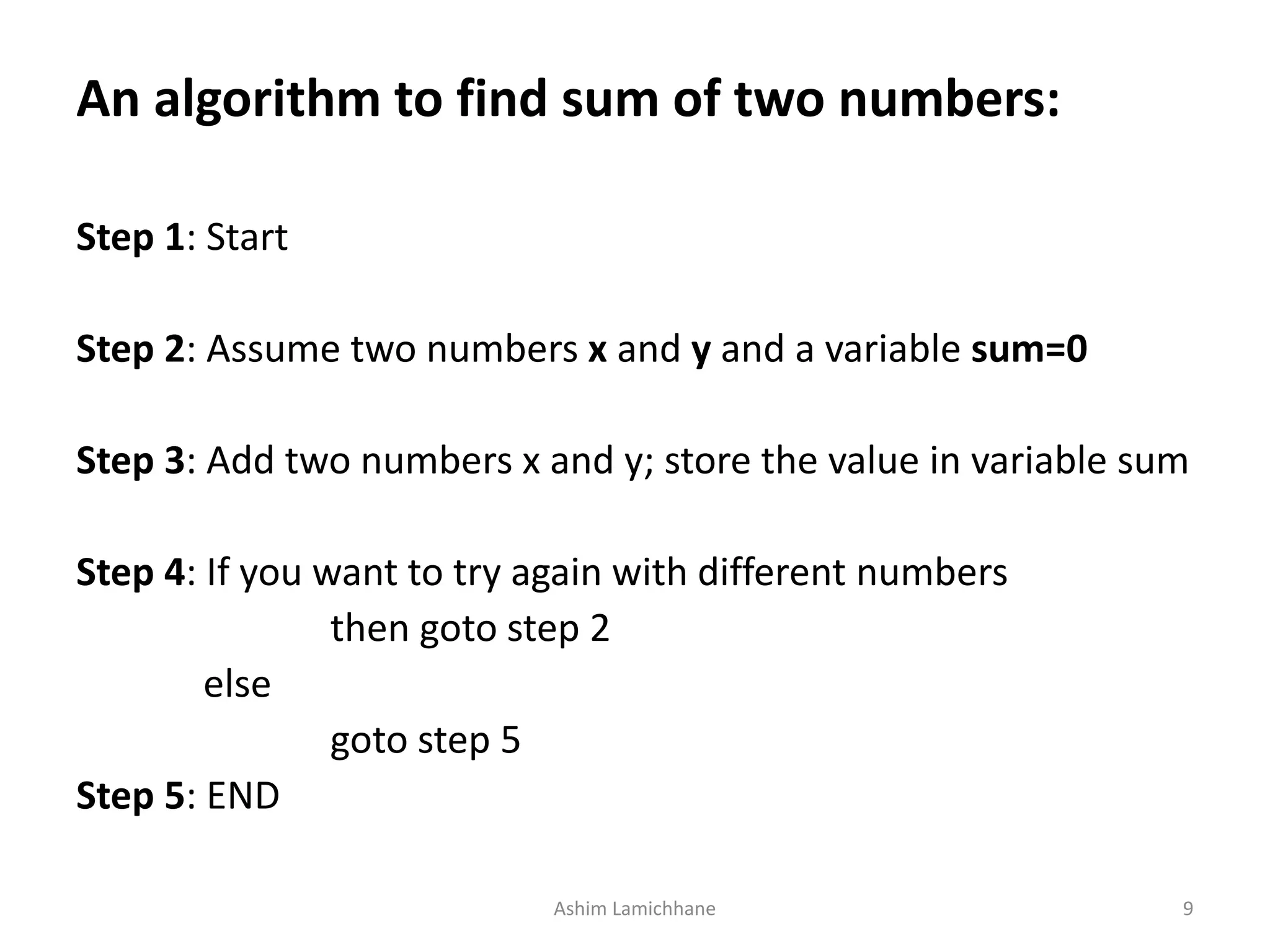 An algorithm to find sum of two numbers: Step 1: Start Step 2: Assume two numbers x and y and a variable sum=0 Step 3: Add two numbers x and y; store the value in variable sum Step 4: If you want to try again with different numbers then goto step 2 else goto step 5 Step 5: END Ashim Lamichhane 9 