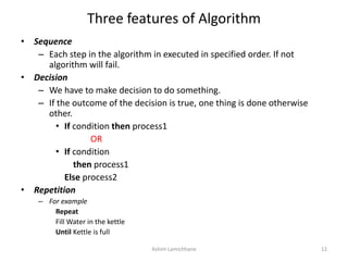 Three features of Algorithm
• Sequence
– Each step in the algorithm in executed in specified order. If not
algorithm will fail.
• Decision
– We have to make decision to do something.
– If the outcome of the decision is true, one thing is done otherwise
other.
• If condition then process1
OR
• If condition
then process1
Else process2
• Repetition
– For example
Repeat
Fill Water in the kettle
Until Kettle is full
Ashim Lamichhane 12
 