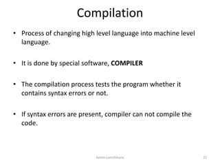 Compilation
• Process of changing high level language into machine level
language.
• It is done by special software, COMPILER
• The compilation process tests the program whether it
contains syntax errors or not.
• If syntax errors are present, compiler can not compile the
code.
Ashim Lamichhane 22
 