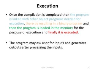 Execution
• Once the compilation is completed then the program
is linked with other object programs needed for
execution, there by resulting in a binary program and
then the program is loaded in the memory for the
purpose of execution and finally it is executed.
• The program may ask user for inputs and generates
outputs after processing the inputs.
Ashim Lamichhane 23
 