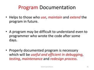 Program Documentation
• Helps to those who use, maintain and extend the
program in future.
• A program may be difficult to understand even to
programmer who wrote the code after some
days.
• Properly documented program is necessary
which will be useful and efficient in debugging,
testing, maintenance and redesign process.
Ashim Lamichhane 26
 