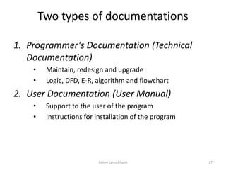 Two types of documentations
1. Programmer’s Documentation (Technical
Documentation)
• Maintain, redesign and upgrade
• Logic, DFD, E-R, algorithm and flowchart
2. User Documentation (User Manual)
• Support to the user of the program
• Instructions for installation of the program
Ashim Lamichhane 27
 