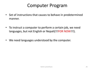 Computer Program
• Set of instructions that causes to behave in predetermined
manner.
• To instruct a computer to perform a certain job, we need
languages, but not English or Nepali(!!!FOR NOW!!!).
• We need languages understood by the computer.
Ashim Lamichhane 29
 