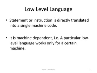 Low Level Language
• Statement or instruction is directly translated
into a single machine code.
• It is machine dependent, i.e. A particular low-
level language works only for a certain
machine.
Ashim Lamichhane 31
 