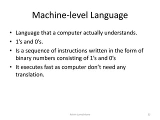 Machine-level Language
• Language that a computer actually understands.
• 1’s and 0’s.
• Is a sequence of instructions written in the form of
binary numbers consisting of 1’s and 0’s
• It executes fast as computer don’t need any
translation.
Ashim Lamichhane 32
 