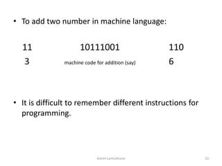 • To add two number in machine language:
11 10111001 110
3 machine code for addition (say) 6
• It is difficult to remember different instructions for
programming.
Ashim Lamichhane 33
 