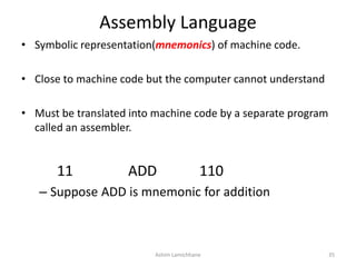 Assembly Language
• Symbolic representation(mnemonics) of machine code.
• Close to machine code but the computer cannot understand
• Must be translated into machine code by a separate program
called an assembler.
11 ADD 110
– Suppose ADD is mnemonic for addition
Ashim Lamichhane 35
 