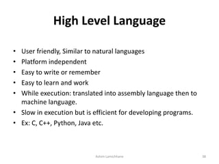 High Level Language
• User friendly, Similar to natural languages
• Platform independent
• Easy to write or remember
• Easy to learn and work
• While execution: translated into assembly language then to
machine language.
• Slow in execution but is efficient for developing programs.
• Ex: C, C++, Python, Java etc.
Ashim Lamichhane 38
 