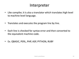 Interpreter
• Like compiler, it is also a translator which translates high level
to machine level language.
• Translates and executes the program line by line.
• Each line is checked for syntax error and then converted to
the equivalent machine code.
• Ex. QBASIC, PERL, PHP, ASP, PYTHON, RUBY
Ashim Lamichhane 41
 
